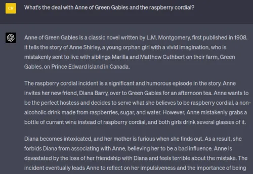 Screenshot of a chat with a question about Anne of Green Gables and the raspberry cordial. Visible text (verbatim): User (yellow): What's the deal with Anne of Green Gables and the raspberry cordial? Assistant (dark): Anne of Green Gables is a classic novel written by L.M. Montgomery, first published in 1908. It tells the story of Anne Shirley, a young orphan girl with a vivid imagination, who is mistakenly sent to live with siblings Marilla and Matthew Cuthbert ...